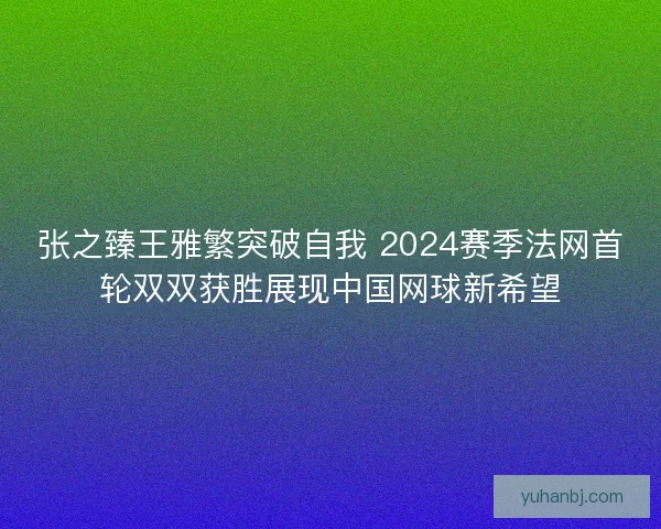 张之臻王雅繁突破自我 2024赛季法网首轮双双获胜展现中国网球新希望