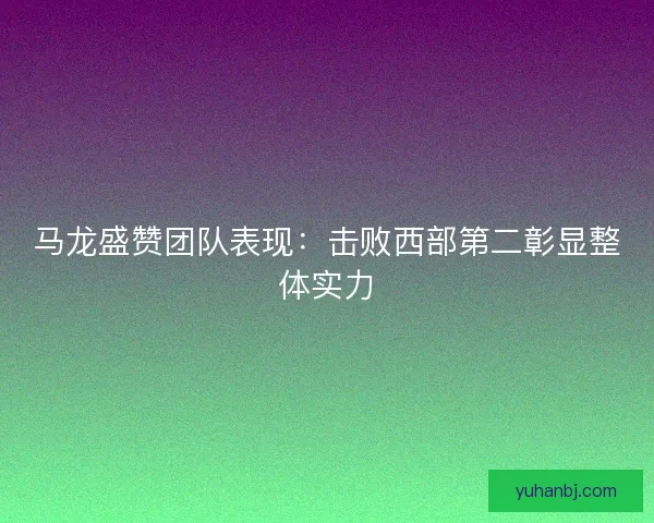 马龙盛赞团队表现：击败西部第二彰显整体实力
