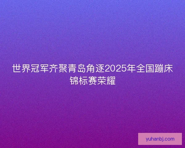 世界冠军齐聚青岛角逐2025年全国蹦床锦标赛荣耀