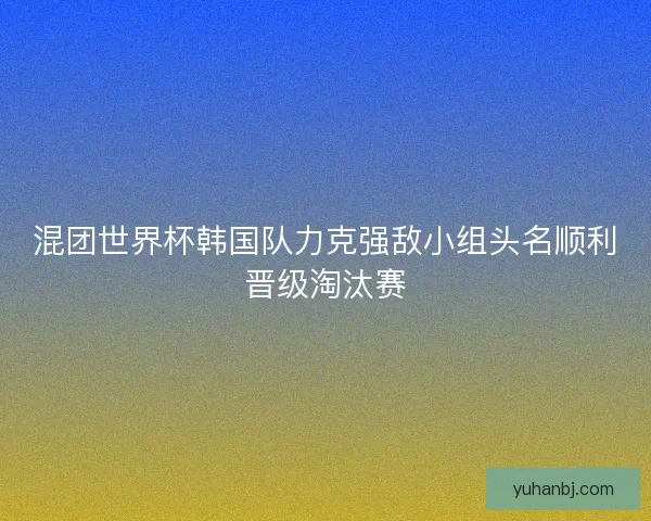 混团世界杯韩国队力克强敌小组头名顺利晋级淘汰赛