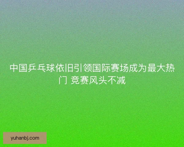 中国乒乓球依旧引领国际赛场成为最大热门 竞赛风头不减